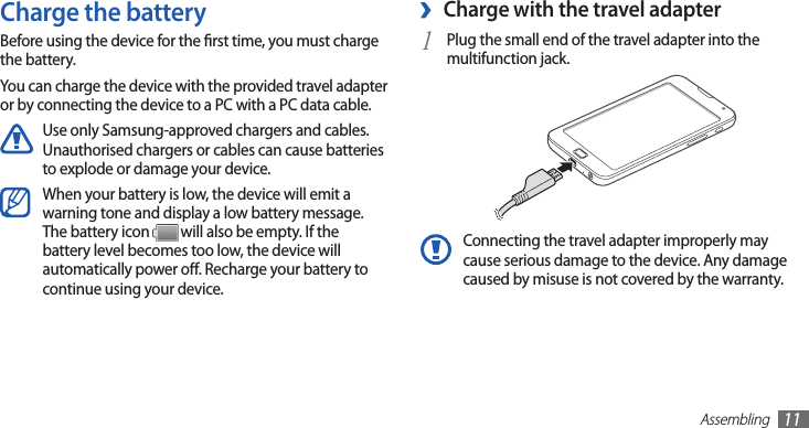 Assembling11Charge with the travel adapter ›Plug the small end of the travel adapter into the 1 multifunction jack.Connecting the travel adapter improperly may cause serious damage to the device. Any damage caused by misuse is not covered by the warranty.Charge the batteryBefore using the device for the rst time, you must charge the battery.You can charge the device with the provided travel adapter or by connecting the device to a PC with a PC data cable.Use only Samsung-approved chargers and cables. Unauthorised chargers or cables can cause batteries to explode or damage your device.When your battery is low, the device will emit a warning tone and display a low battery message. The battery icon   will also be empty. If the battery level becomes too low, the device will automatically power o. Recharge your battery to continue using your device.