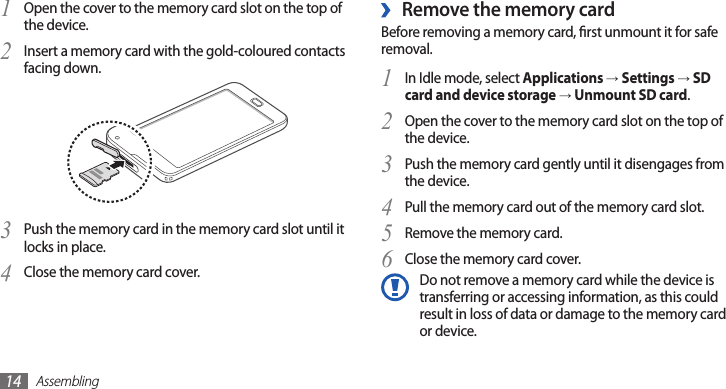 Assembling14Remove the memory card ›Before removing a memory card, rst unmount it for safe removal.In Idle mode, select 1 Applications → Settings → SD card and device storage → Unmount SD card.Open the cover to the memory card slot on the top of 2 the device.Push the memory card gently until it disengages from 3 the device.Pull the memory card out of the memory card slot.4 Remove the memory card.5 Close the memory card cover.6 Do not remove a memory card while the device is transferring or accessing information, as this could result in loss of data or damage to the memory card or device.Open the cover to the memory card slot on the top of 1 the device.Insert a memory card with the gold-coloured contacts 2 facing down.Push the memory card in the memory card slot until it 3 locks in place.Close the memory card cover.4 