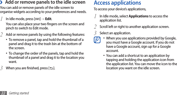 Getting started22Access applicationsTo access your device’s applications,In Idle mode, select 1 Applications to access the application list.Scroll left or right to another application screen.2 Select an application.3 When you use applications provided by Google, •you must have a Google account. If you do not have a Google account, sign up for a Google account.You can add a shortcut to an application by •tapping and holding the application icon from the application list. You can move the icon to the location you want on the idle screen. ›Add or remove panels to the idle screenYou can add or remove panels of the idle screen to organise widgets according to your preferences and needs.In Idle mode, press [1 ] → Edit.You can also place your two ngers on the screen and pinch to switch to Edit mode. Add or remove panels by using the following features:2 To remove a panel, tap and hold the thumbnail of a •panel and drag it to the trash bin at the bottom of the screen.To change the order of the panels, tap and hold the •thumbnail of a panel and drag it to the location you want.When you are nished, press [3 ].