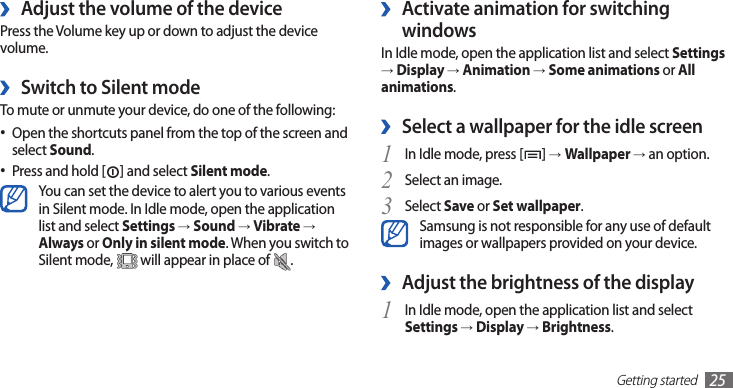 Getting started25Activate animation for switching  ›windowsIn Idle mode, open the application list and select Settings → Display → Animation → Some animations or All animations.Select a wallpaper for the idle screen ›In Idle mode, press [1 ] →Wallpaper → an option.Select an image.2 Select 3 Save or Set wallpaper.Samsung is not responsible for any use of default images or wallpapers provided on your device.Adjust the brightness of the display ›In Idle mode, open the application list and select 1 Settings → Display → Brightness.Adjust the volume of the device ›Press the Volume key up or down to adjust the device volume.Switch to Silent mode ›To mute or unmute your device, do one of the following:Open the shortcuts panel from the top of the screen and •select Sound.Press and hold [• ] and select Silent mode.You can set the device to alert you to various events in Silent mode. In Idle mode, open the application list and select Settings → Sound → Vibrate → Always or Only in silent mode. When you switch to Silent mode,   will appear in place of  .