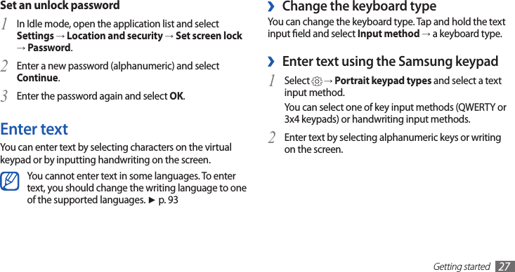 Getting started27Change the keyboard type ›You can change the keyboard type. Tap and hold the text input eld and select Input method → a keyboard type.Enter text using the Samsung keypad ›Select 1  → Portrait keypad types and select a text input method.You can select one of key input methods (QWERTY or 3x4 keypads) or handwriting input methods.Enter text by selecting alphanumeric keys or writing 2 on the screen.Set an unlock passwordIn Idle mode, open the application list and select 1 Settings → Location and security → Set screen lock → Password.Enter a new password (alphanumeric) and select 2 Continue.Enter the password again and select 3 OK.Enter textYou can enter text by selecting characters on the virtual keypad or by inputting handwriting on the screen.You cannot enter text in some languages. To enter text, you should change the writing language to one of the supported languages. ► p. 93