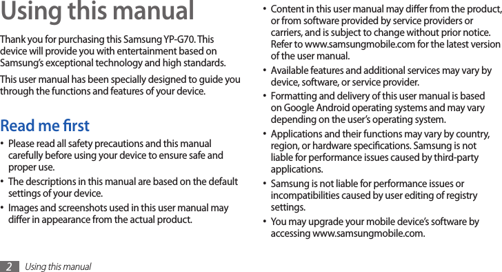 Using this manual2Using this manualThank you for purchasing this Samsung YP-G70. This device will provide you with entertainment based on Samsung’s exceptional technology and high standards.This user manual has been specially designed to guide you through the functions and features of your device.Read me rstPlease read all safety precautions and this manual •carefully before using your device to ensure safe and proper use.The descriptions in this manual are based on the default •settings of your device.Images and screenshots used in this user manual may •dier in appearance from the actual product.Content in this user manual may dier from the product, •or from software provided by service providers or carriers, and is subject to change without prior notice. Refer to www.samsungmobile.com for the latest version of the user manual.Available features and additional services may vary by •device, software, or service provider.Formatting and delivery of this user manual is based •on Google Android operating systems and may vary depending on the user’s operating system.Applications and their functions may vary by country, •region, or hardware specications. Samsung is not liable for performance issues caused by third-party applications.Samsung is not liable for performance issues or •incompatibilities caused by user editing of registry settings.You may upgrade your mobile device’s software by •accessing www.samsungmobile.com.