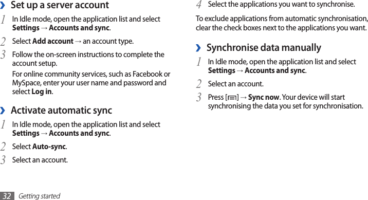 Getting started32Select the applications you want to synchronise.4 To exclude applications from automatic synchronisation, clear the check boxes next to the applications you want.Synchronise data manually ›In Idle mode, open the application list and select 1 Settings → Accounts and sync.Select an account.2 Press [3 ] → Sync now. Your device will start synchronising the data you set for synchronisation.Set up a server account ›In Idle mode, open the application list and select 1 Settings → Accounts and sync.Select 2 Add account → an account type.Follow the on-screen instructions to complete the 3 account setup.For online community services, such as Facebook or MySpace, enter your user name and password and select Log in.Activate automatic sync ›In Idle mode, open the application list and select 1 Settings → Accounts and sync.Select 2 Auto-sync.Select an account.3 