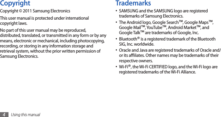 Using this manual4TrademarksSAMSUNG and the SAMSUNG logo are registered •trademarks of Samsung Electronics.The Android logo, Google Search• ™, Google Maps™, Google Mail™, YouTube™, Android Market™, and Google Talk™ are trademarks of Google, Inc.Bluetooth• ® is a registered trademark of the Bluetooth SIG, Inc. worldwide.Oracle and Java are registered trademarks of Oracle and/•or its aliates. Other names may be trademarks of their respective owners.Wi-Fi• ®, the Wi-Fi CERTIFIED logo, and the Wi-Fi logo are registered trademarks of the Wi-Fi Alliance.CopyrightCopyright © 2011 Samsung ElectronicsThis user manual is protected under international copyright laws.No part of this user manual may be reproduced, distributed, translated, or transmitted in any form or by any means, electronic or mechanical, including photocopying, recording, or storing in any information storage and retrieval system, without the prior written permission of Samsung Electronics.