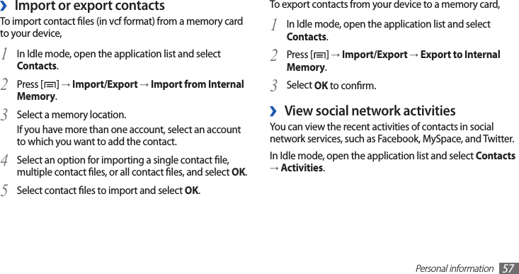 Personal information57To export contacts from your device to a memory card,In Idle mode, open the application list and select 1 Contacts.Press [2 ] → Import/Export → Export to Internal Memory.Select 3 OK to conrm.View social network activities ›You can view the recent activities of contacts in social network services, such as Facebook, MySpace, and Twitter.In Idle mode, open the application list and select Contacts → Activities.Import or export contacts ›To import contact les (in vcf format) from a memory card to your device,In Idle mode, open the application list and select 1 Contacts.Press [2 ] → Import/Export → Import from Internal Memory.Select a memory location.3 If you have more than one account, select an account to which you want to add the contact.Select an option for importing a single contact le, 4 multiple contact les, or all contact les, and select OK.Select contact les to import and select 5 OK.