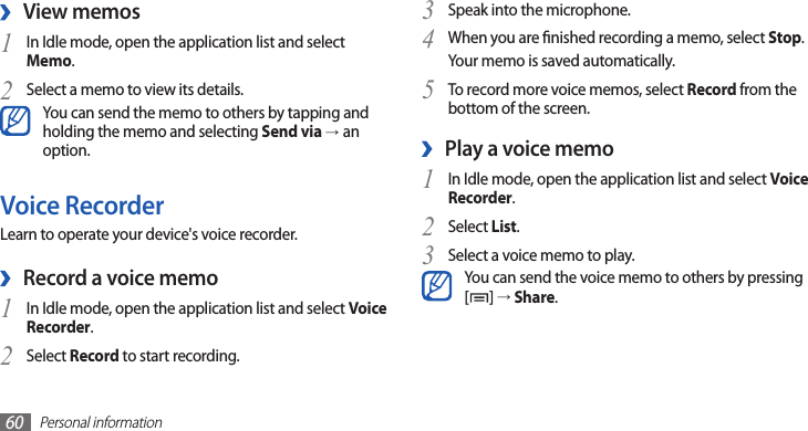 Personal information60Speak into the microphone.3 When you are nished recording a memo, select 4 Stop.Your memo is saved automatically.To record more voice memos, select 5 Record from the bottom of the screen.Play a voice memo ›In Idle mode, open the application list and select 1 Voice Recorder.Select 2 List.Select a voice memo to play.3 You can send the voice memo to others by pressing [] → Share. View memos ›In Idle mode, open the application list and select 1 Memo.Select a memo to view its details.2 You can send the memo to others by tapping and holding the memo and selecting Send via →an option.Voice RecorderLearn to operate your device&apos;s voice recorder.Record a voice memo ›In Idle mode, open the application list and select 1 Voice Recorder.Select 2 Record to start recording.