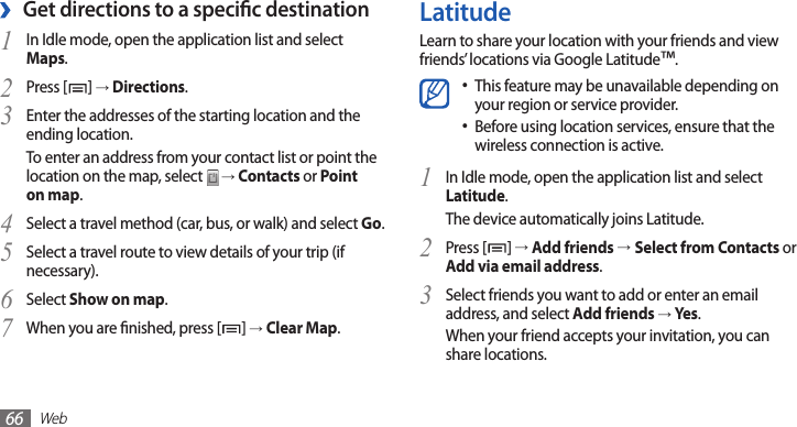Web66LatitudeLearn to share your location with your friends and view friends’ locations via Google Latitude™.This feature may be unavailable depending on •your region or service provider.Before using location services, ensure that the •wireless connection is active.In Idle mode, open the application list and select 1 Latitude.The device automatically joins Latitude. Press [2 ] → Add friends →Select from Contacts or Add via email address.Select friends you want to add or enter an email 3 address, and select Add friends → Yes .When your friend accepts your invitation, you can share locations.Get directions to a specic destination ›In Idle mode, open the application list and select 1 Maps.Press [2 ] → Directions.Enter the addresses of the starting location and the 3 ending location.To enter an address from your contact list or point the location on the map, select   → Contacts or Point on map.Select a travel method (car, bus, or walk) and select 4 Go.Select a travel route to view details of your trip (if 5 necessary).Select 6 Show on map.When you are nished, press [7 ] → Clear Map.