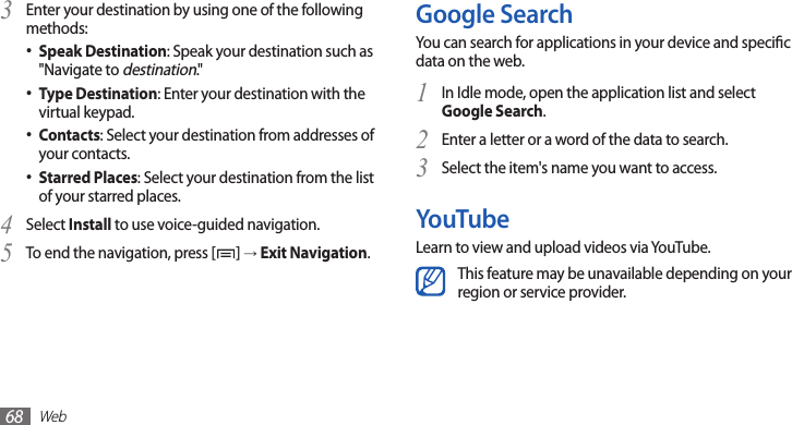 Web68Google SearchYou can search for applications in your device and specic data on the web.In Idle mode, open the application list and select 1 Google Search.Enter a letter or a word of the data to search.2 Select the item&apos;s name you want to access.3 YouTubeLearn to view and upload videos via YouTube.This feature may be unavailable depending on your region or service provider.Enter your destination by using one of the following 3 methods:Speak Destination• : Speak your destination such as &quot;Navigate to destination.&quot;Type Destination• : Enter your destination with the virtual keypad.Contacts• : Select your destination from addresses of your contacts.Starred Places• : Select your destination from the list of your starred places.Select 4 Install to use voice-guided navigation.To end the navigation, press [5 ] → Exit Navigation.