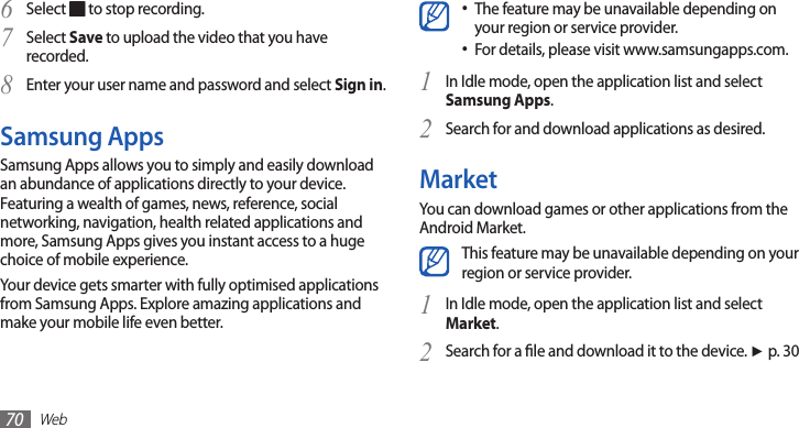 Web70Select 6  to stop recording. Select 7 Save to upload the video that you have recorded.Enter your user name and password and select 8 Sign in.Samsung AppsSamsung Apps allows you to simply and easily download an abundance of applications directly to your device. Featuring a wealth of games, news, reference, social networking, navigation, health related applications and more, Samsung Apps gives you instant access to a huge choice of mobile experience.Your device gets smarter with fully optimised applications from Samsung Apps. Explore amazing applications and make your mobile life even better. The feature may be unavailable depending on •your region or service provider.For details, please visit www.samsungapps.com.•In Idle mode, open the application list and select 1 Samsung Apps.Search for and download applications as desired.2 MarketYou can download games or other applications from the Android Market. This feature may be unavailable depending on your region or service provider.In Idle mode, open the application list and select 1 Market. Search for a le and download it to the device. 2 ►p. 30