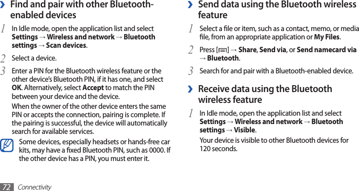 Connectivity72Send data using the Bluetooth wireless  ›featureSelect a le or item, such as a contact, memo, or media 1 le, from an appropriate application or My Files.Press [2 ] →Share, Send via, or Send namecard via → Bluetooth.Search for and pair with a Bluetooth-enabled device.3  ›Receive data using the Bluetooth wireless featureIn Idle mode, open the application list and select 1 Settings → Wireless and network → Bluetooth settings → Visible.Your device is visible to other Bluetooth devices for 120 seconds.Find and pair with other Bluetooth- ›enabled devicesIn Idle mode, open the application list and select 1 Settings → Wireless and network → Bluetooth settings → Scan devices.Select a device.2 Enter a PIN for the Bluetooth wireless feature or the 3 other device’s Bluetooth PIN, if it has one, and select OK. Alternatively, select Accept to match the PIN between your device and the device.When the owner of the other device enters the same PIN or accepts the connection, pairing is complete. If the pairing is successful, the device will automatically search for available services.Some devices, especially headsets or hands-free car kits, may have a xed Bluetooth PIN, such as 0000. If the other device has a PIN, you must enter it.