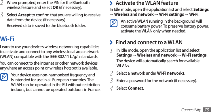 Connectivity73 ›Activate the WLAN featureIn Idle mode, open the application list and select Settings → Wireless and network →Wi-Fi settings →Wi-Fi.An active WLAN running in the background will consume battery power. To preserve battery power, activate the WLAN only when needed.Find and connect to a WLAN ›In Idle mode, open the application list and select 1 Settings → Wireless and network → Wi-Fi settings. The device will automatically search for available WLANs. Select a network under 2 Wi-Fi networks.Enter a password for the network (if necessary).3 Select 4 Connect.When prompted, enter the PIN for the Bluetooth 2 wireless feature and select OK (if necessary). Select 3 Accept to conrm that you are willing to receive data from the device (if necessary).Received data is saved to the bluetooth folder.Wi-FiLearn to use your device’s wireless networking capabilities to activate and connect to any wireless local area network (WLAN) compatible with the IEEE 802.11 b/g/n standards.You can connect to the internet or other network devices anywhere an access point or wireless hotspot is available.Your device uses non-harmonised frequency and is intended for use in all European countries. The WLAN can be operated in the EU without restriction indoors, but cannot be operated outdoors in France.