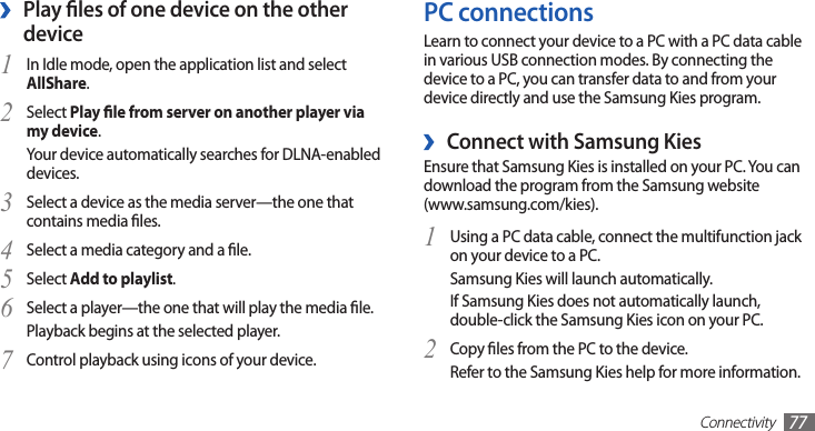 Connectivity77PC connectionsLearn to connect your device to a PC with a PC data cable in various USB connection modes. By connecting the device to a PC, you can transfer data to and from your device directly and use the Samsung Kies program. ›Connect with Samsung KiesEnsure that Samsung Kies is installed on your PC. You can download the program from the Samsung website  (www.samsung.com/kies).Using a PC data cable, connect the multifunction jack 1 on your device to a PC.Samsung Kies will launch automatically.If Samsung Kies does not automatically launch, double-click the Samsung Kies icon on your PC.Copy les from the PC to the device.2 Refer to the Samsung Kies help for more information.Play les of one device on the other  ›deviceIn Idle mode, open the application list and select 1 AllShare.Select 2 Play le from server on another player via my device.Your device automatically searches for DLNA-enabled devices.Select a device as the media server—the one that 3 contains media les.Select a media category and a le.4 Select 5 Add to playlist.Select a player—the one that will play the media le. 6 Playback begins at the selected player.Control playback using icons of your device.7 