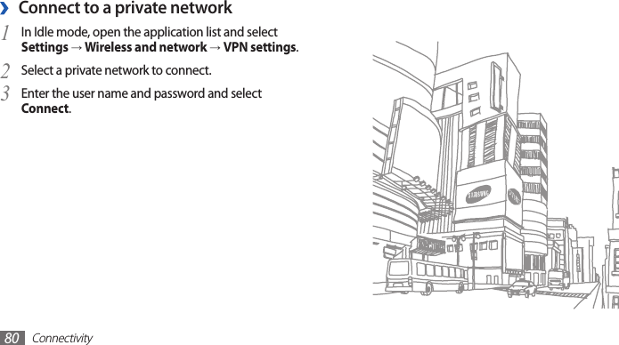 Connectivity80Connect to a private network ›In Idle mode, open the application list and select 1 Settings → Wireless and network → VPN settings.Select a private network to connect.2 Enter the user name and password and select 3 Connect.