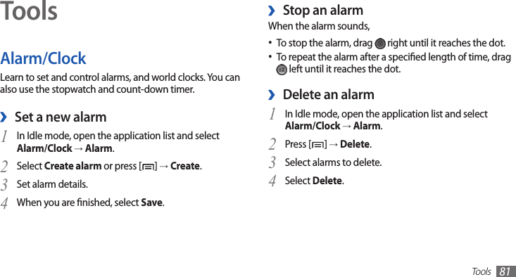 Tools81ToolsAlarm/ClockLearn to set and control alarms, and world clocks. You can also use the stopwatch and count-down timer.Set a new alarm ›In Idle mode, open the application list and select 1 Alarm/Clock → Alarm.Select 2 Create alarm or press [ ] → Create.Set alarm details.3 When you are nished, select 4 Save.Stop an alarm ›When the alarm sounds,To stop the alarm, drag •  right until it reaches the dot.To repeat the alarm after a specied length of time, drag • left until it reaches the dot.Delete an alarm ›In Idle mode, open the application list and select 1 Alarm/Clock → Alarm.Press [2 ] → Delete.Select alarms to delete.3 Select 4 Delete.