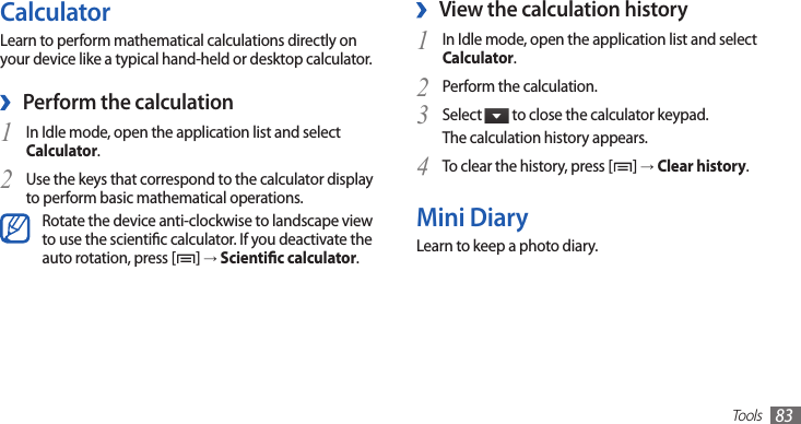 Tools83View the calculation history ›In Idle mode, open the application list and select 1 Calculator.Perform the calculation.2 Select 3  to close the calculator keypad.The calculation history appears.To clear the history, press [4 ] → Clear history.Mini DiaryLearn to keep a photo diary.CalculatorLearn to perform mathematical calculations directly on your device like a typical hand-held or desktop calculator.Perform the calculation ›In Idle mode, open the application list and select 1 Calculator.Use the keys that correspond to the calculator display 2 to perform basic mathematical operations.Rotate the device anti-clockwise to landscape view to use the scientic calculator. If you deactivate the auto rotation, press [ ] → Scientic calculator.