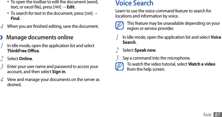 Tools87Voice SearchLearn to use the voice command feature to search for locations and information by voice.This feature may be unavailable depending on your region or service provider.In Idle mode, open the application list and select 1 Voice Search.Select 2 Speak now.Say a command into the microphone.3 To watch the video tutorial, select Watch a video from the help screen.To open the toolbar to edit the document (word, •text, or excel le), press [ ] → Edit.To search for text in the document, press [• ] → Find.When you are nished editing, save the document.4 Manage documents online ›In Idle mode, open the application list and select 1 ThinkFree Oce.Select 2 Online.Enter your user name and password to access your 3 account, and then select Sign in.View and manage your documents on the server as 4 desired.
