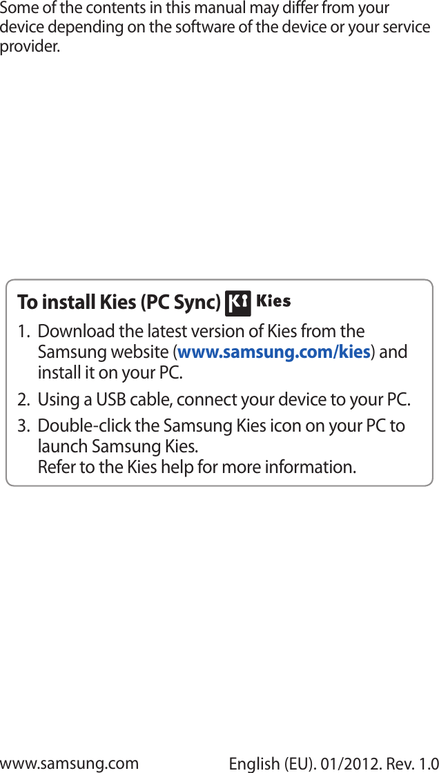 Some of the contents in this manual may differ from your device depending on the software of the device or your service provider.www.samsung.com English (EU). 01/2012. Rev. 1.0To install Kies (PC Sync) Download the latest version of Kies from the 1. Samsung website (www.samsung.com/kies) and install it on your PC.Using a USB cable, connect your device to your PC.2. Double-click the Samsung Kies icon on your PC to 3. launch Samsung Kies.Refer to the Kies help for more information.