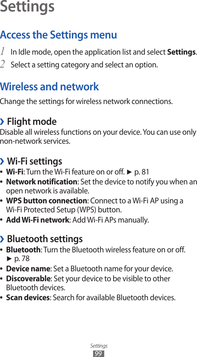 Settings99SettingsAccess the Settings menuIn Idle mode, open the application list and select 1 Settings.Select a setting category and select an option.2 Wireless and networkChange the settings for wireless network connections.Flight mode ›Disable all wireless functions on your device. You can use only non-network services.Wi-Fi settings ›Wi-Fi ●: Turn the Wi-Fi feature on or off. ► p. 81Network notification ●: Set the device to notify you when an open network is available.WPS button connection ●: Connect to a Wi-Fi AP using a Wi-Fi Protected Setup (WPS) button.Add Wi-Fi network ●: Add Wi-Fi APs manually.Bluetooth settings ›Bluetooth ●: Turn the Bluetooth wireless feature on or off. ► p. 78Device name ●: Set a Bluetooth name for your device.Discoverable ●: Set your device to be visible to other Bluetooth devices.Scan devices ●: Search for available Bluetooth devices.