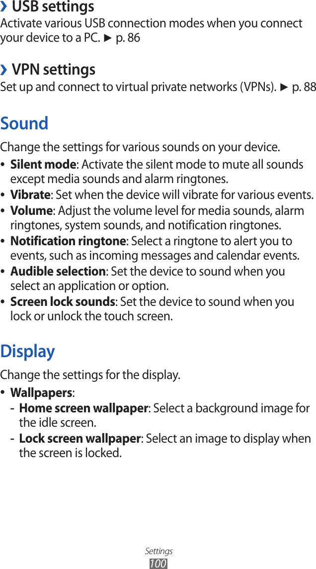 Settings100USB settings ›Activate various USB connection modes when you connect your device to a PC. ► p. 86VPN settings ›Set up and connect to virtual private networks (VPNs). ► p. 88SoundChange the settings for various sounds on your device.Silent mode ●: Activate the silent mode to mute all sounds except media sounds and alarm ringtones.Vibrate ●: Set when the device will vibrate for various events.Volume ●: Adjust the volume level for media sounds, alarm ringtones, system sounds, and notification ringtones.Notification ringtone ●: Select a ringtone to alert you to events, such as incoming messages and calendar events.Audible selection ●: Set the device to sound when you select an application or option.Screen lock sounds ●: Set the device to sound when you lock or unlock the touch screen.DisplayChange the settings for the display.Wallpapers ●:Home screen wallpaper -: Select a background image for the idle screen.Lock screen wallpaper -: Select an image to display when the screen is locked.