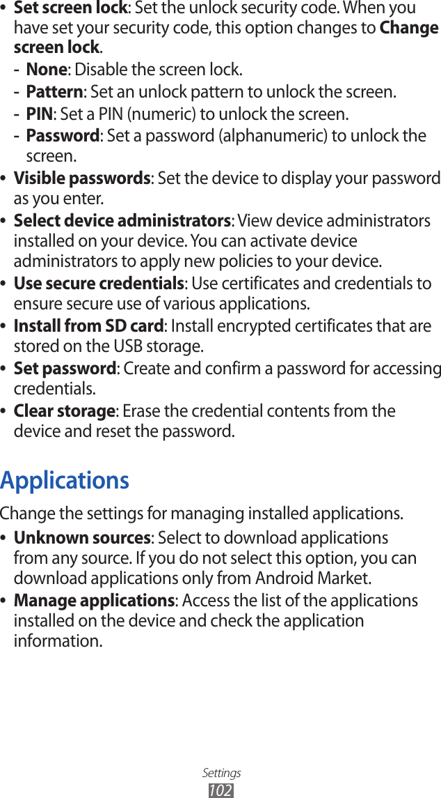 Settings102Set screen lock ●: Set the unlock security code. When you have set your security code, this option changes to Change screen lock.None -: Disable the screen lock.Pattern -: Set an unlock pattern to unlock the screen.PIN -: Set a PIN (numeric) to unlock the screen.Password -: Set a password (alphanumeric) to unlock the screen.Visible passwords ●: Set the device to display your password as you enter.Select device administrators ●: View device administrators installed on your device. You can activate device administrators to apply new policies to your device.Use secure credentials ●: Use certificates and credentials to ensure secure use of various applications.Install from SD card ●: Install encrypted certificates that are stored on the USB storage.Set password ●: Create and confirm a password for accessing credentials.Clear storage ●: Erase the credential contents from the device and reset the password.ApplicationsChange the settings for managing installed applications.Unknown sources ●: Select to download applications from any source. If you do not select this option, you can download applications only from Android Market.Manage applications ●: Access the list of the applications installed on the device and check the application information.