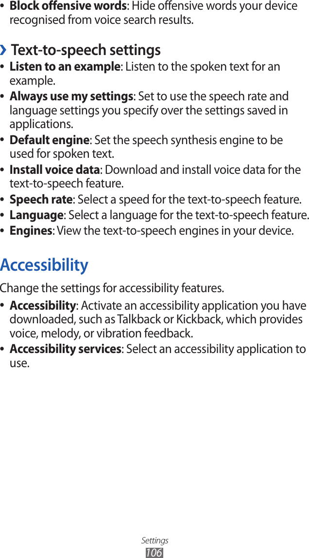 Settings106Block offensive words ●: Hide offensive words your device recognised from voice search results.Text-to-speech settings ›Listen to an example ●: Listen to the spoken text for an example.Always use my settings ●: Set to use the speech rate and language settings you specify over the settings saved in applications.Default engine ●: Set the speech synthesis engine to be used for spoken text.Install voice data ●: Download and install voice data for the text-to-speech feature.Speech rate ●: Select a speed for the text-to-speech feature.Language ●: Select a language for the text-to-speech feature.Engines ●: View the text-to-speech engines in your device.AccessibilityChange the settings for accessibility features.Accessibility ●: Activate an accessibility application you have downloaded, such as Talkback or Kickback, which provides voice, melody, or vibration feedback.Accessibility services ●: Select an accessibility application to use. 