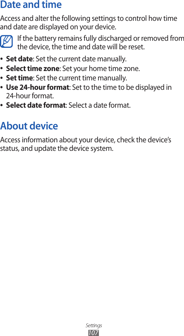 Settings107Date and timeAccess and alter the following settings to control how time and date are displayed on your device.If the battery remains fully discharged or removed from the device, the time and date will be reset. Set date ●: Set the current date manually.Select time zone ●: Set your home time zone.Set time ●: Set the current time manually.Use 24-hour format ●: Set to the time to be displayed in 24-hour format.Select date format ●: Select a date format.About deviceAccess information about your device, check the device’s status, and update the device system.