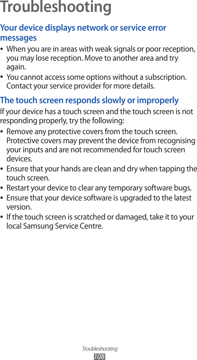 Troubleshooting108TroubleshootingYour device displays network or service error messagesWhen you are in areas with weak signals or poor reception,  ●you may lose reception. Move to another area and try again.You cannot access some options without a subscription.  ●Contact your service provider for more details.The touch screen responds slowly or improperlyIf your device has a touch screen and the touch screen is not responding properly, try the following:Remove any protective covers from the touch screen.  ●Protective covers may prevent the device from recognising your inputs and are not recommended for touch screen devices.Ensure that your hands are clean and dry when tapping the  ●touch screen.Restart your device to clear any temporary software bugs. ●Ensure that your device software is upgraded to the latest  ●version.If the touch screen is scratched or damaged, take it to your  ●local Samsung Service Centre.