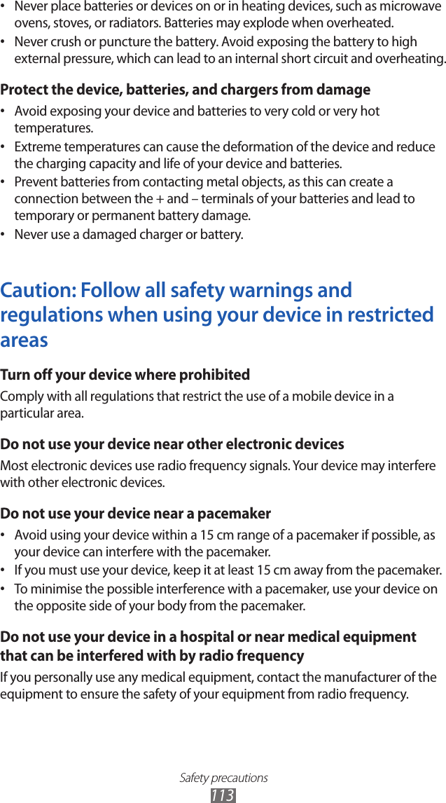 Safety precautions113Never place batteries or devices on or in heating devices, such as microwave • ovens, stoves, or radiators. Batteries may explode when overheated.Never crush or puncture the battery. Avoid exposing the battery to high • external pressure, which can lead to an internal short circuit and overheating.Protect the device, batteries, and chargers from damageAvoid exposing your device and batteries to very cold or very hot • temperatures.Extreme temperatures can cause the deformation of the device and reduce • the charging capacity and life of your device and batteries.Prevent batteries from contacting metal objects, as this can create a • connection between the + and – terminals of your batteries and lead to temporary or permanent battery damage.Never use a damaged charger or battery.• Caution: Follow all safety warnings and regulations when using your device in restricted areasTurn off your device where prohibitedComply with all regulations that restrict the use of a mobile device in a particular area.Do not use your device near other electronic devicesMost electronic devices use radio frequency signals. Your device may interfere with other electronic devices.Do not use your device near a pacemakerAvoid using your device within a 15 cm range of a pacemaker if possible, as • your device can interfere with the pacemaker.If you must use your device, keep it at least 15 cm away from the pacemaker.• To minimise the possible interference with a pacemaker, use your device on • the opposite side of your body from the pacemaker.Do not use your device in a hospital or near medical equipment that can be interfered with by radio frequencyIf you personally use any medical equipment, contact the manufacturer of the equipment to ensure the safety of your equipment from radio frequency.