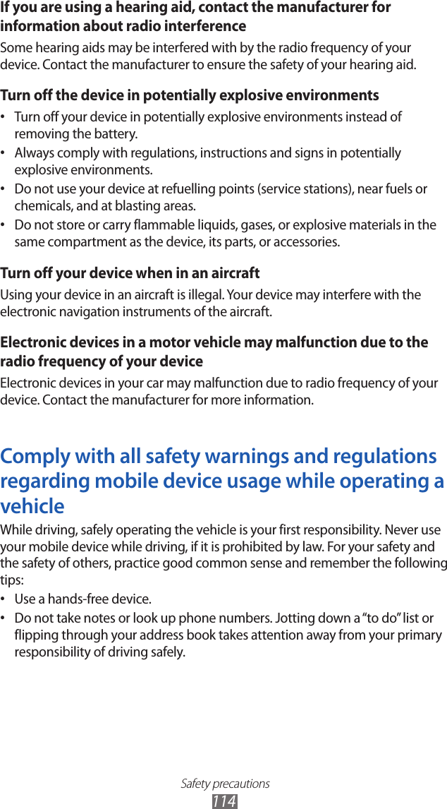 Safety precautions114If you are using a hearing aid, contact the manufacturer for information about radio interferenceSome hearing aids may be interfered with by the radio frequency of your device. Contact the manufacturer to ensure the safety of your hearing aid.Turn off the device in potentially explosive environmentsTurn off your device in potentially explosive environments instead of • removing the battery.Always comply with regulations, instructions and signs in potentially • explosive environments.Do not use your device at refuelling points (service stations), near fuels or • chemicals, and at blasting areas.Do not store or carry flammable liquids, gases, or explosive materials in the • same compartment as the device, its parts, or accessories.Turn off your device when in an aircraftUsing your device in an aircraft is illegal. Your device may interfere with the electronic navigation instruments of the aircraft.Electronic devices in a motor vehicle may malfunction due to the radio frequency of your deviceElectronic devices in your car may malfunction due to radio frequency of your device. Contact the manufacturer for more information.Comply with all safety warnings and regulations regarding mobile device usage while operating a vehicleWhile driving, safely operating the vehicle is your first responsibility. Never use your mobile device while driving, if it is prohibited by law. For your safety and the safety of others, practice good common sense and remember the following tips:Use a hands-free device.• Do not take notes or look up phone numbers. Jotting down a “to do” list or • flipping through your address book takes attention away from your primary responsibility of driving safely.