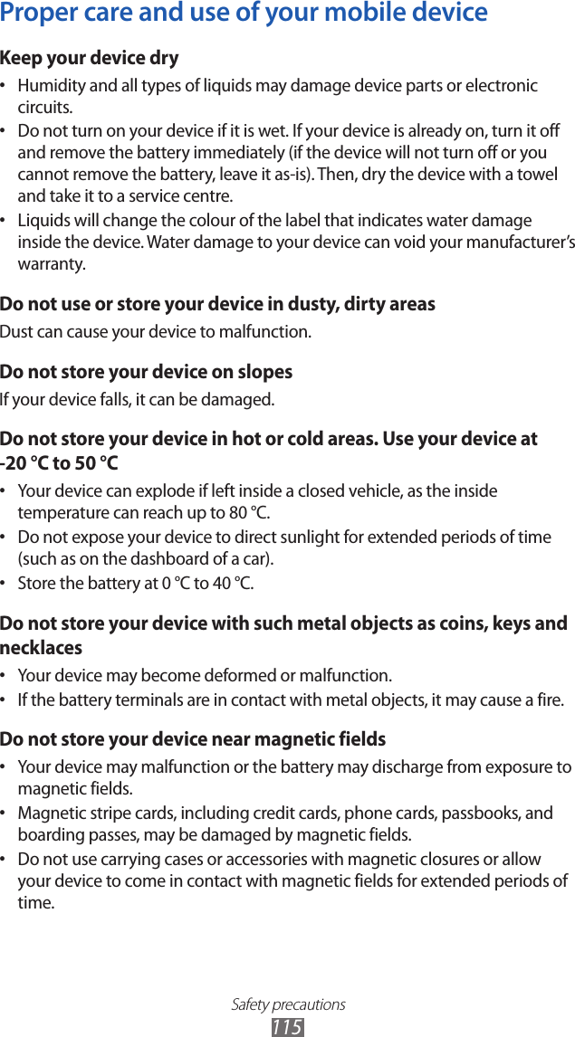 Safety precautions115Proper care and use of your mobile deviceKeep your device dryHumidity and all types of liquids may damage device parts or electronic • circuits.Do not turn on your device if it is wet. If your device is already on, turn it off • and remove the battery immediately (if the device will not turn off or you cannot remove the battery, leave it as-is). Then, dry the device with a towel and take it to a service centre.Liquids will change the colour of the label that indicates water damage • inside the device. Water damage to your device can void your manufacturer’s warranty.Do not use or store your device in dusty, dirty areasDust can cause your device to malfunction.Do not store your device on slopesIf your device falls, it can be damaged.Do not store your device in hot or cold areas. Use your device at -20 °C to 50 °C Your device can explode if left inside a closed vehicle, as the inside • temperature can reach up to 80 °C.Do not expose your device to direct sunlight for extended periods of time • (such as on the dashboard of a car).Store the battery at 0 °C to 40 °C.• Do not store your device with such metal objects as coins, keys and necklacesYour device may become deformed or malfunction.• If the battery terminals are in contact with metal objects, it may cause a fire.• Do not store your device near magnetic fieldsYour device may malfunction or the battery may discharge from exposure to • magnetic fields.Magnetic stripe cards, including credit cards, phone cards, passbooks, and • boarding passes, may be damaged by magnetic fields.Do not use carrying cases or accessories with magnetic closures or allow • your device to come in contact with magnetic fields for extended periods of time.
