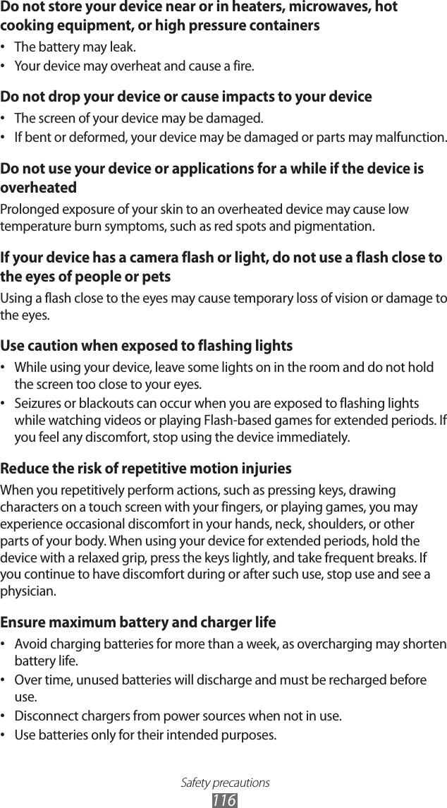 Safety precautions116Do not store your device near or in heaters, microwaves, hot cooking equipment, or high pressure containersThe battery may leak.• Your device may overheat and cause a fire.• Do not drop your device or cause impacts to your deviceThe screen of your device may be damaged.• If bent or deformed, your device may be damaged or parts may malfunction.• Do not use your device or applications for a while if the device is overheatedProlonged exposure of your skin to an overheated device may cause low temperature burn symptoms, such as red spots and pigmentation.If your device has a camera flash or light, do not use a flash close to the eyes of people or petsUsing a flash close to the eyes may cause temporary loss of vision or damage to the eyes.Use caution when exposed to flashing lightsWhile using your device, leave some lights on in the room and do not hold • the screen too close to your eyes.Seizures or blackouts can occur when you are exposed to flashing lights • while watching videos or playing Flash-based games for extended periods. If you feel any discomfort, stop using the device immediately.Reduce the risk of repetitive motion injuriesWhen you repetitively perform actions, such as pressing keys, drawing characters on a touch screen with your fingers, or playing games, you may experience occasional discomfort in your hands, neck, shoulders, or other parts of your body. When using your device for extended periods, hold the device with a relaxed grip, press the keys lightly, and take frequent breaks. If you continue to have discomfort during or after such use, stop use and see a physician.Ensure maximum battery and charger lifeAvoid charging batteries for more than a week, as overcharging may shorten • battery life.Over time, unused batteries will discharge and must be recharged before • use.Disconnect chargers from power sources when not in use.• Use batteries only for their intended purposes.• 