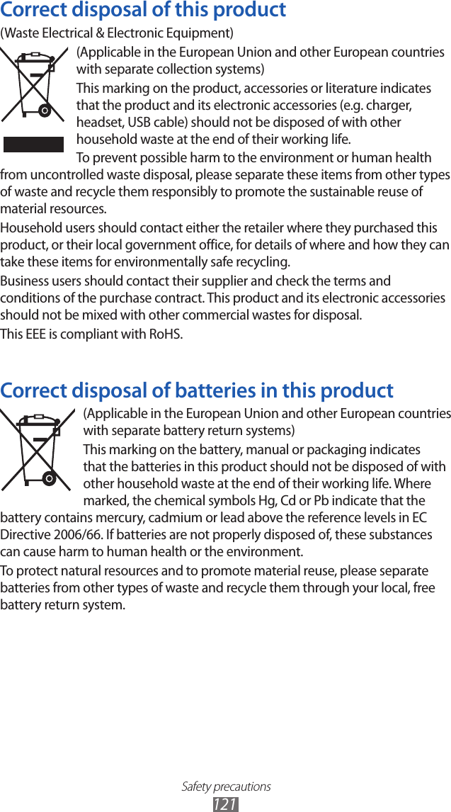 Safety precautions121Correct disposal of this product(Waste Electrical &amp; Electronic Equipment)(Applicable in the European Union and other European countries with separate collection systems)This marking on the product, accessories or literature indicates that the product and its electronic accessories (e.g. charger, headset, USB cable) should not be disposed of with other household waste at the end of their working life. To prevent possible harm to the environment or human health from uncontrolled waste disposal, please separate these items from other types of waste and recycle them responsibly to promote the sustainable reuse of material resources.Household users should contact either the retailer where they purchased this product, or their local government office, for details of where and how they can take these items for environmentally safe recycling.Business users should contact their supplier and check the terms and conditions of the purchase contract. This product and its electronic accessories should not be mixed with other commercial wastes for disposal.This EEE is compliant with RoHS.Correct disposal of batteries in this product(Applicable in the European Union and other European countries with separate battery return systems)This marking on the battery, manual or packaging indicates that the batteries in this product should not be disposed of with other household waste at the end of their working life. Where marked, the chemical symbols Hg, Cd or Pb indicate that the battery contains mercury, cadmium or lead above the reference levels in EC Directive 2006/66. If batteries are not properly disposed of, these substances can cause harm to human health or the environment.To protect natural resources and to promote material reuse, please separate batteries from other types of waste and recycle them through your local, free battery return system.
