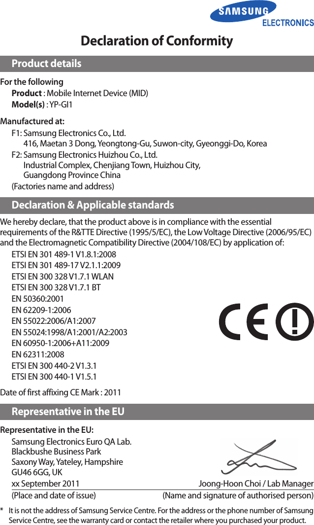 Declaration of ConformityProduct detailsFor the followingProduct : Mobile Internet Device (MID)Model(s) : YP-GI1Manufactured at:F1:  Samsung Electronics Co., Ltd. 416, Maetan 3 Dong, Yeongtong-Gu, Suwon-city, Gyeonggi-Do, KoreaF2:  Samsung Electronics Huizhou Co., Ltd. Industrial Complex, Chenjiang Town, Huizhou City,  Guangdong Province China(Factories name and address)Declaration &amp; Applicable standardsWe hereby declare, that the product above is in compliance with the essential requirements of the R&amp;TTE Directive (1995/5/EC), the Low Voltage Directive (2006/95/EC) and the Electromagnetic Compatibility Directive (2004/108/EC) by application of:ETSI EN 301 489-1 V1.8.1:2008ETSI EN 301 489-17 V2.1.1:2009ETSI EN 300 328 V1.7.1 WLANETSI EN 300 328 V1.7.1 BTEN 50360:2001EN 62209-1:2006EN 55022:2006/A1:2007EN 55024:1998/A1:2001/A2:2003EN 60950-1:2006+A11:2009EN 62311:2008ETSI EN 300 440-2 V1.3.1ETSI EN 300 440-1 V1.5.1Date of first affixing CE Mark : 2011Representative in the EURepresentative in the EU:Samsung Electronics Euro QA Lab. Blackbushe Business Park Saxony Way, Yateley, Hampshire GU46 6GG, UKxx September 2011   Joong-Hoon Choi / Lab Manager(Place and date of issue)  (Name and signature of authorised person)*  It is not the address of Samsung Service Centre. For the address or the phone number of Samsung Service Centre, see the warranty card or contact the retailer where you purchased your product.