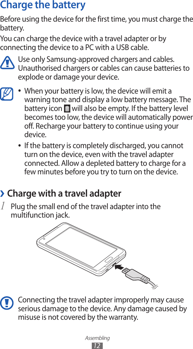 Assembling12Charge the batteryBefore using the device for the first time, you must charge the battery.You can charge the device with a travel adapter or by connecting the device to a PC with a USB cable.Use only Samsung-approved chargers and cables. Unauthorised chargers or cables can cause batteries to explode or damage your device.When your battery is low, the device will emit a  ●warning tone and display a low battery message. The battery icon   will also be empty. If the battery level becomes too low, the device will automatically power off. Recharge your battery to continue using your device.If the battery is completely discharged, you cannot  ●turn on the device, even with the travel adapter connected. Allow a depleted battery to charge for a few minutes before you try to turn on the device.Charge with a travel adapter ›Plug the small end of the travel adapter into the 1 multifunction jack.Connecting the travel adapter improperly may cause serious damage to the device. Any damage caused by misuse is not covered by the warranty.