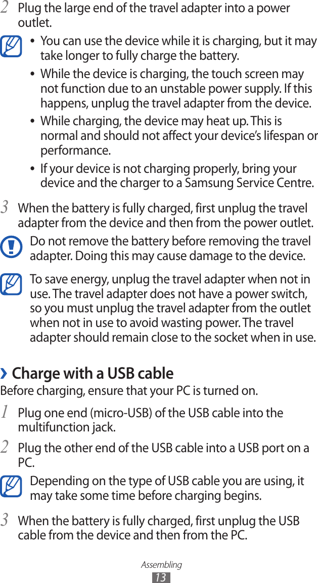 Assembling13Plug the large end of the travel adapter into a power 2 outlet.You can use the device while it is charging, but it may  ●take longer to fully charge the battery.While the device is charging, the touch screen may  ●not function due to an unstable power supply. If this happens, unplug the travel adapter from the device.While charging, the device may heat up. This is  ●normal and should not affect your device’s lifespan or performance.If your device is not charging properly, bring your  ●device and the charger to a Samsung Service Centre.When the battery is fully charged, first unplug the travel 3 adapter from the device and then from the power outlet.Do not remove the battery before removing the travel adapter. Doing this may cause damage to the device.To save energy, unplug the travel adapter when not in use. The travel adapter does not have a power switch, so you must unplug the travel adapter from the outlet when not in use to avoid wasting power. The travel adapter should remain close to the socket when in use.Charge with a USB cable ›Before charging, ensure that your PC is turned on.Plug one end (micro-USB) of the USB cable into the 1 multifunction jack.Plug the other end of the USB cable into a USB port on a 2 PC.Depending on the type of USB cable you are using, it may take some time before charging begins.When the battery is fully charged, first unplug the USB 3 cable from the device and then from the PC.