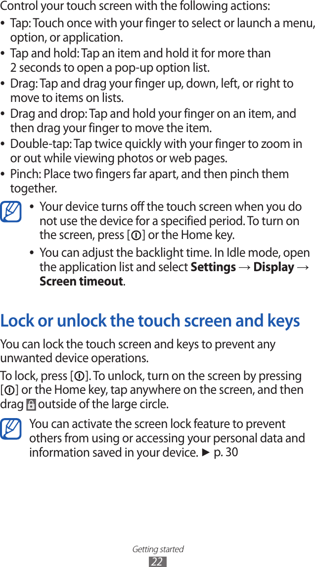 Getting started22Control your touch screen with the following actions:Tap: Touch once with your finger to select or launch a menu,  ●option, or application.Tap and hold: Tap an item and hold it for more than  ●2 seconds to open a pop-up option list.Drag: Tap and drag your finger up, down, left, or right to  ●move to items on lists.Drag and drop: Tap and hold your finger on an item, and  ●then drag your finger to move the item.Double-tap: Tap twice quickly with your finger to zoom in  ●or out while viewing photos or web pages.Pinch: Place two fingers far apart, and then pinch them  ●together.Your device turns off the touch screen when you do  ●not use the device for a specified period. To turn on the screen, press [ ] or the Home key.You can adjust the backlight time. In Idle mode, open  ●the application list and select Settings → Display → Screen timeout.Lock or unlock the touch screen and keysYou can lock the touch screen and keys to prevent any unwanted device operations. To lock, press [ ]. To unlock, turn on the screen by pressing [] or the Home key, tap anywhere on the screen, and then drag   outside of the large circle.You can activate the screen lock feature to prevent others from using or accessing your personal data and information saved in your device. ► p. 30