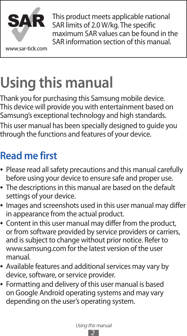 Using this manual2www.sar-tick.comThis product meets applicable national SAR limits of 2.0 W/kg. The specific maximum SAR values can be found in the SAR information section of this manual.Using this manualThank you for purchasing this Samsung mobile device. This device will provide you with entertainment based on Samsung’s exceptional technology and high standards.This user manual has been specially designed to guide you through the functions and features of your device.Read me firstPlease read all safety precautions and this manual carefully  ●before using your device to ensure safe and proper use.The descriptions in this manual are based on the default  ●settings of your device.Images and screenshots used in this user manual may differ  ●in appearance from the actual product.Content in this user manual may differ from the product,  ●or from software provided by service providers or carriers, and is subject to change without prior notice. Refer to www.samsung.com for the latest version of the user manual.Available features and additional services may vary by  ●device, software, or service provider.Formatting and delivery of this user manual is based  ●on Google Android operating systems and may vary depending on the user’s operating system.