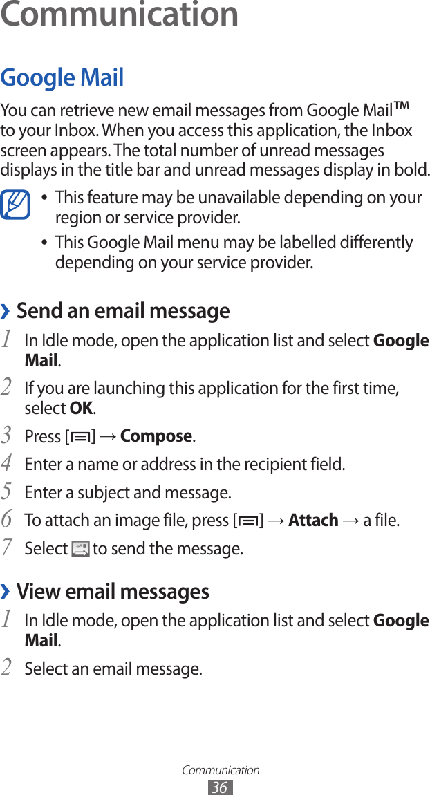 Communication36CommunicationGoogle MailYou can retrieve new email messages from Google Mail™ to your Inbox. When you access this application, the Inbox screen appears. The total number of unread messages displays in the title bar and unread messages display in bold.This feature may be unavailable depending on your  ●region or service provider.This Google Mail menu may be labelled differently  ●depending on your service provider.Send an email message ›In Idle mode, open the application list and select 1 Google Mail.If you are launching this application for the first time, 2 select OK.Press [3 ] → Compose. Enter a name or address in the recipient field.4 Enter a subject and message.5 To attach an image file, press [6 ] → Attach → a file.Select 7  to send the message.View email messages ›In Idle mode, open the application list and select 1 Google Mail.Select an email message.2 