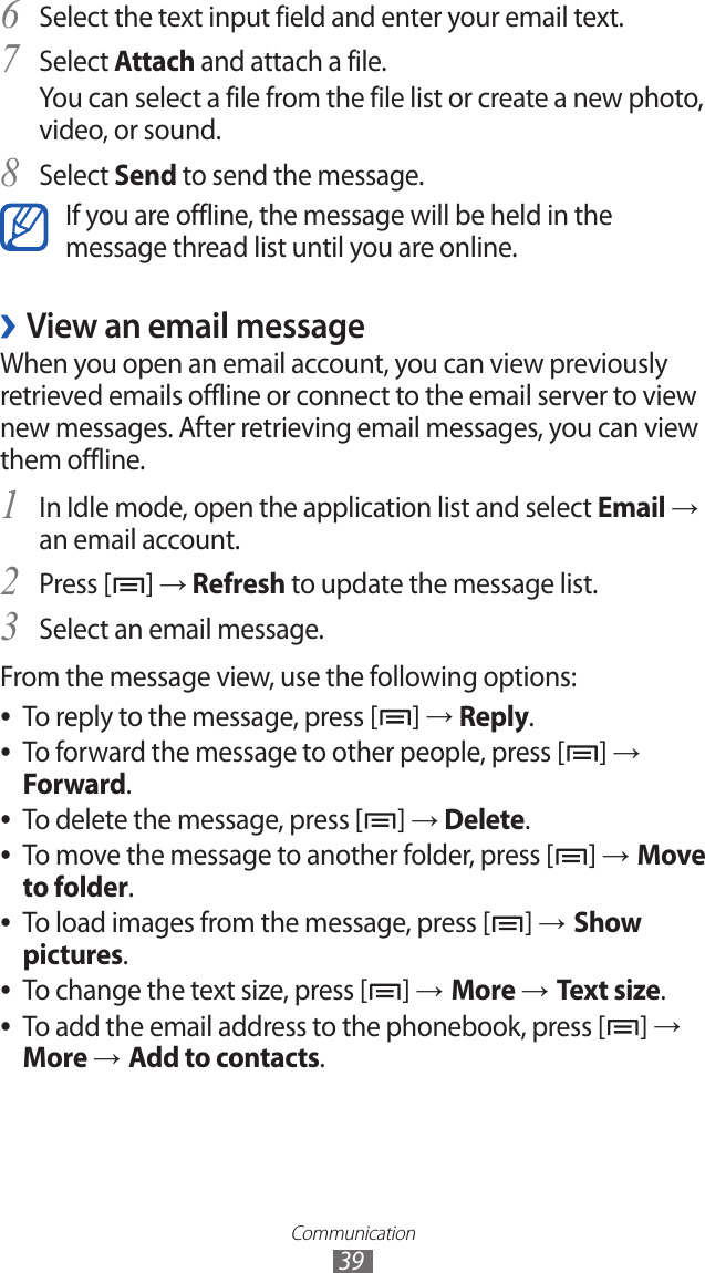 Communication39Select the text input field and enter your email text.6 Select7  Attach and attach a file.You can select a file from the file list or create a new photo, video, or sound.Select 8 Send to send the message.If you are offline, the message will be held in the message thread list until you are online.View an email message ›When you open an email account, you can view previously retrieved emails offline or connect to the email server to view new messages. After retrieving email messages, you can view them offline.In Idle mode, open the application list and select 1 Email → an email account.Press [2 ] → Refresh to update the message list.Select an email message.3 From the message view, use the following options:To reply to the message, press [ ●] → Reply.To forward the message to other people, press [ ●] → Forward.To delete the message, press [ ●] → Delete.To move the message to another folder, press [ ●] → Move to folder.To load images from the message, press [ ●] → Show pictures.To change the text size, press [ ●] → More → Text size.To add the email address to the phonebook, press [ ●] → More → Add to contacts.