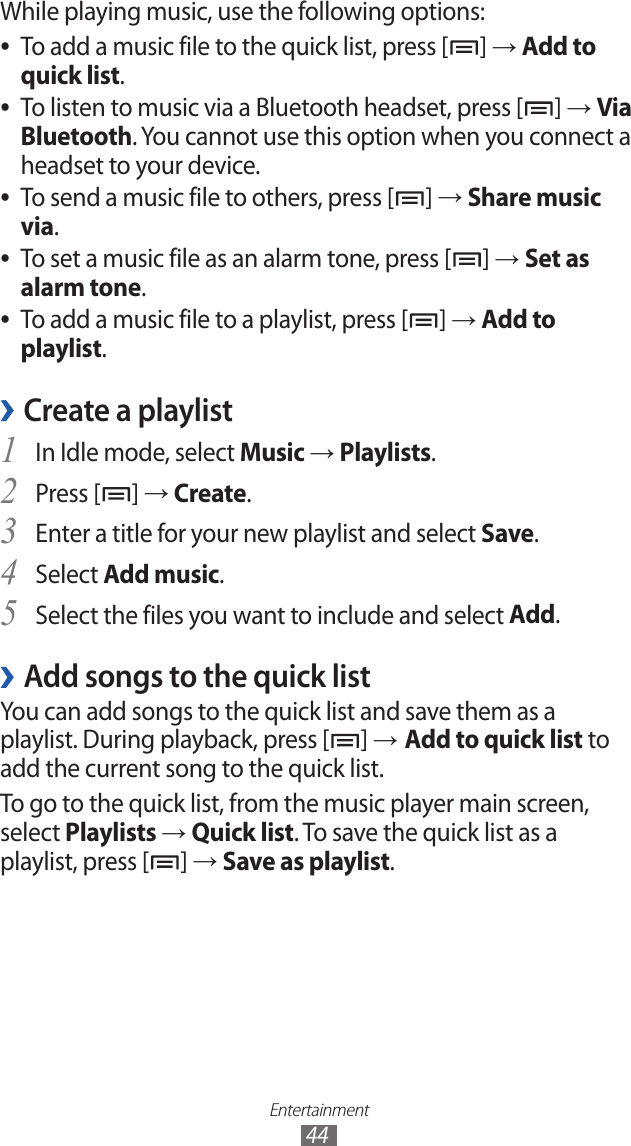 Entertainment44While playing music, use the following options:To add a music file to the quick list, press [ ●] → Add to quick list.To listen to music via a Bluetooth headset, press [ ●] → Via Bluetooth. You cannot use this option when you connect a headset to your device.To send a music file to others, press [ ●] → Share music via.To set a music file as an alarm tone, press [ ●] → Set as alarm tone. To add a music file to a playlist, press [ ●] → Add to playlist.Create a playlist ›In Idle mode, select 1 Music → Playlists.Press [2 ] → Create.Enter a title for your new playlist and select 3 Save.Select 4 Add music.Select the files you want to include and select 5 Add.Add songs to the quick list ›You can add songs to the quick list and save them as a playlist. During playback, press [ ] → Add to quick list to add the current song to the quick list.To go to the quick list, from the music player main screen, select Playlists → Quick list. To save the quick list as a playlist, press [ ] → Save as playlist.