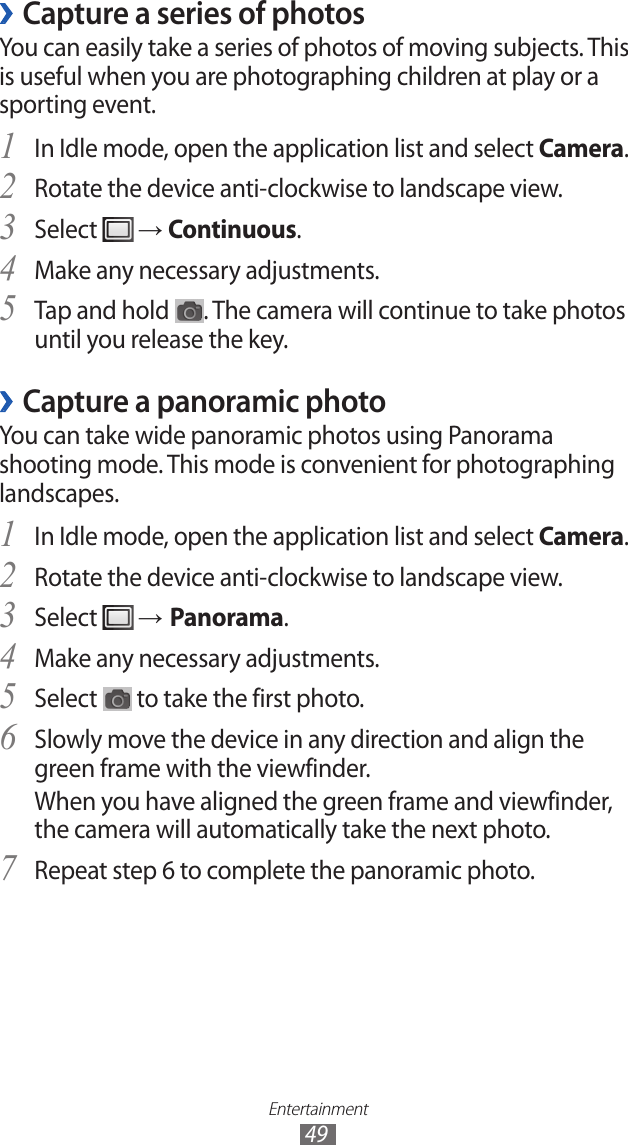 Entertainment49Capture a series of photos ›You can easily take a series of photos of moving subjects. This is useful when you are photographing children at play or a sporting event.In Idle mode, open the application list and select 1 Camera.Rotate the device anti-clockwise to landscape view.2 Select 3  → Continuous.Make any necessary adjustments.4 Tap and hold 5 . The camera will continue to take photos until you release the key.Capture a panoramic photo ›You can take wide panoramic photos using Panorama shooting mode. This mode is convenient for photographing landscapes.In Idle mode, open the application list and select 1 Camera.Rotate the device anti-clockwise to landscape view.2 Select 3  → Panorama.Make any necessary adjustments.4 Select 5  to take the first photo.Slowly move the device in any direction and align the 6 green frame with the viewfinder.When you have aligned the green frame and viewfinder, the camera will automatically take the next photo.Repeat step 6 to complete the panoramic photo.7 