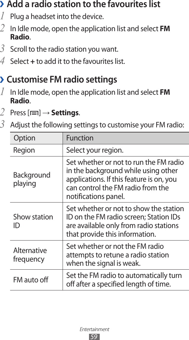 Entertainment59Add a radio station to the favourites list ›Plug a headset into the device.1 In Idle mode, open the application list and select 2 FM Radio.Scroll to the radio station you want.3 Select 4 + to add it to the favourites list. Customise FM radio settings ›In Idle mode, open the application list and select 1 FM Radio.Press [2 ] → Settings.Adjust the following settings to customise your FM radio:3 Option FunctionRegion Select your region.Background playingSet whether or not to run the FM radio in the background while using other applications. If this feature is on, you can control the FM radio from the notifications panel.Show station IDSet whether or not to show the station ID on the FM radio screen; Station IDs are available only from radio stations that provide this information.Alternative frequencySet whether or not the FM radio attempts to retune a radio station when the signal is weak.FM auto off Set the FM radio to automatically turn off after a specified length of time.