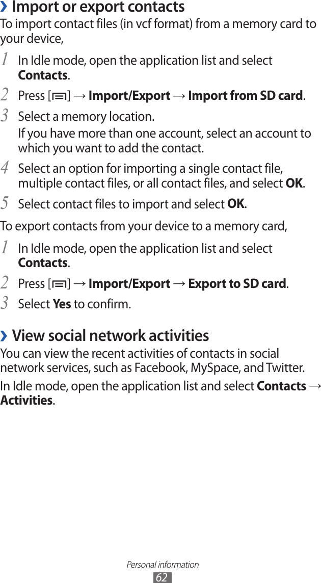 Personal information62Import or export contacts ›To import contact files (in vcf format) from a memory card to your device,In Idle mode, open the application list and select 1 Contacts.Press [2 ] → Import/Export → Import from SD card.Select a memory location.3 If you have more than one account, select an account to which you want to add the contact.Select an option for importing a single contact file, 4 multiple contact files, or all contact files, and select OK.Select contact files to import and select 5 OK.To export contacts from your device to a memory card,In Idle mode, open the application list and select 1 Contacts.Press [2 ] → Import/Export → Export to SD card.Select 3 Yes to confirm.View social network activities ›You can view the recent activities of contacts in social network services, such as Facebook, MySpace, and Twitter.In Idle mode, open the application list and select Contacts → Activities.
