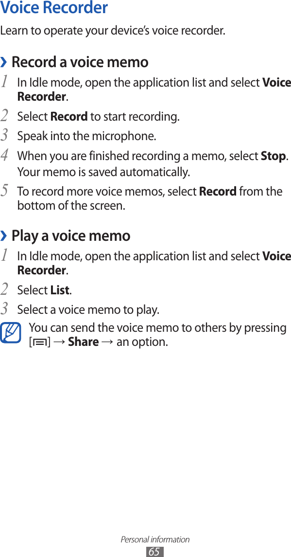 Personal information65Voice RecorderLearn to operate your device’s voice recorder.Record a voice memo ›In Idle mode, open the application list and select 1 Voice Recorder.Select 2 Record to start recording.Speak into the microphone.3 When you are finished recording a memo, select 4 Stop.Your memo is saved automatically.To record more voice memos, select 5 Record from the bottom of the screen.Play a voice memo ›In Idle mode, open the application list and select 1 Voice Recorder.Select 2 List.Select a voice memo to play.3 You can send the voice memo to others by pressing [] → Share → an option. 