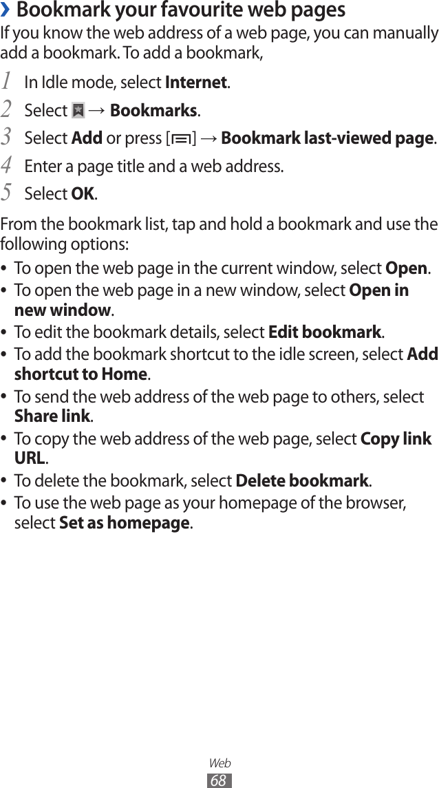 Web68Bookmark your favourite web pages ›If you know the web address of a web page, you can manually add a bookmark. To add a bookmark,In Idle mode, select 1 Internet.Select 2  → Bookmarks.Select 3 Add or press [ ] → Bookmark last-viewed page.Enter a page title and a web address.4 Select 5 OK.From the bookmark list, tap and hold a bookmark and use the following options:To open the web page in the current window, select  ●Open.To open the web page in a new window, select  ●Open in new window.To edit the bookmark details, select  ●Edit bookmark.To add the bookmark shortcut to the idle screen, select  ●Add shortcut to Home.To send the web address of the web page to others, select  ●Share link.To copy the web address of the web page, select  ●Copy link URL.To delete the bookmark, select  ●Delete bookmark.To use the web page as your homepage of the browser,  ●select Set as homepage.