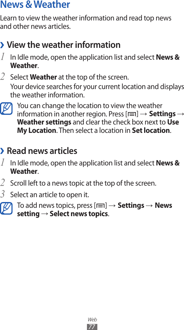 Web77News &amp; WeatherLearn to view the weather information and read top news and other news articles.View the weather information ›In Idle mode, open the application list and select 1 News &amp; Weather.Select 2 Weather at the top of the screen.Your device searches for your current location and displays the weather information. You can change the location to view the weather information in another region. Press [ ] → Settings → Weather settings and clear the check box next to Use My Location. Then select a location in Set location.Read news articles ›In Idle mode, open the application list and select 1 News &amp; Weather.Scroll left to a news topic at the top of the screen.2 Select an article to open it.3 To add news topics, press [ ] → Settings → News setting → Select news topics.