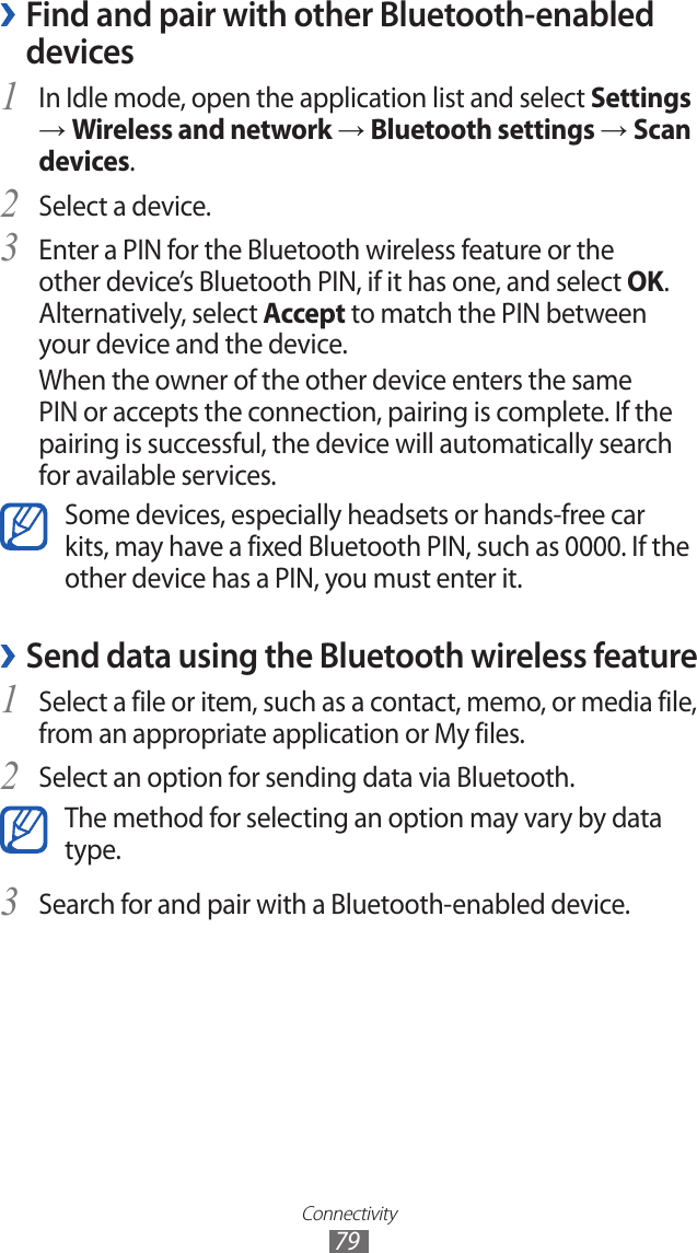 Connectivity79Find and pair with other Bluetooth-enabled  ›devicesIn Idle mode, open the application list and select 1 Settings → Wireless and network → Bluetooth settings → Scan devices.Select a device.2 Enter a PIN for the Bluetooth wireless feature or the 3 other device’s Bluetooth PIN, if it has one, and select OK. Alternatively, select Accept to match the PIN between your device and the device.When the owner of the other device enters the same PIN or accepts the connection, pairing is complete. If the pairing is successful, the device will automatically search for available services.Some devices, especially headsets or hands-free car kits, may have a fixed Bluetooth PIN, such as 0000. If the other device has a PIN, you must enter it.Send data using the Bluetooth wireless feature ›Select a file or item, such as a contact, memo, or media file, 1 from an appropriate application or My files.Select an option for sending data via Bluetooth.2 The method for selecting an option may vary by data type.Search for and pair with a Bluetooth-enabled device.3 