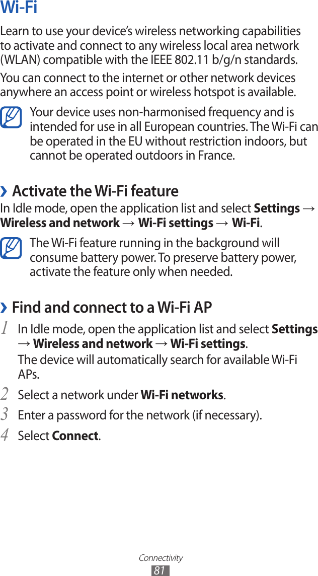 Connectivity81Wi-FiLearn to use your device’s wireless networking capabilities to activate and connect to any wireless local area network (WLAN) compatible with the IEEE 802.11 b/g/n standards.You can connect to the internet or other network devices anywhere an access point or wireless hotspot is available.Your device uses non-harmonised frequency and is intended for use in all European countries. The Wi-Fi can be operated in the EU without restriction indoors, but cannot be operated outdoors in France. ›Activate the Wi-Fi featureIn Idle mode, open the application list and select Settings → Wireless and network → Wi-Fi settings → Wi-Fi.The Wi-Fi feature running in the background will consume battery power. To preserve battery power, activate the feature only when needed.Find and connect to a Wi-Fi AP ›In Idle mode, open the application list and select 1 Settings → Wireless and network → Wi-Fi settings. The device will automatically search for available Wi-Fi APs. Select a network under 2 Wi-Fi networks.Enter a password for the network (if necessary).3 Select 4 Connect.