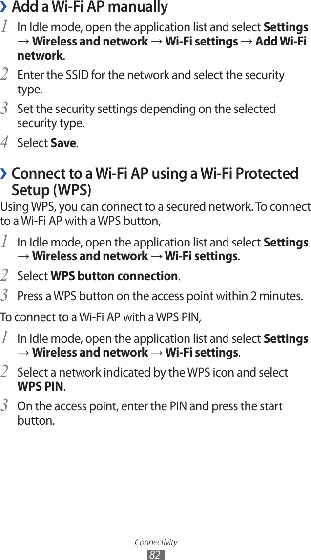 Connectivity82Add a Wi-Fi AP manually ›In Idle mode, open the application list and select 1 Settings → Wireless and network → Wi-Fi settings → Add Wi-Fi network.Enter the SSID for the network and select the security 2 type. Set the security settings depending on the selected 3 security type.Select 4 Save.Connect to a Wi-Fi AP using a Wi-Fi Protected  ›Setup (WPS)Using WPS, you can connect to a secured network. To connect to a Wi-Fi AP with a WPS button,In Idle mode, open the application list and select 1 Settings → Wireless and network → Wi-Fi settings.Select 2 WPS button connection.Press a WPS button on the access point within 2 minutes.3 To connect to a Wi-Fi AP with a WPS PIN,In Idle mode, open the application list and select 1 Settings → Wireless and network → Wi-Fi settings.Select a network indicated by the WPS icon and select 2 WPS PIN.On the access point, enter the PIN and press the start 3 button.