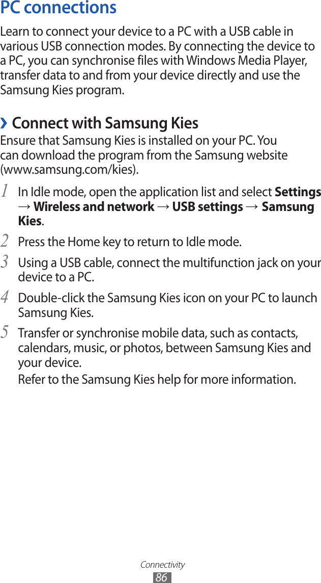 Connectivity86PC connectionsLearn to connect your device to a PC with a USB cable in various USB connection modes. By connecting the device to a PC, you can synchronise files with Windows Media Player, transfer data to and from your device directly and use the Samsung Kies program. ›Connect with Samsung KiesEnsure that Samsung Kies is installed on your PC. You can download the program from the Samsung website (www.samsung.com/kies).In Idle mode, open the application list and select 1 Settings → Wireless and network → USB settings → Samsung Kies.Press the Home key to return to Idle mode.2 Using a USB cable, connect the multifunction jack on your 3 device to a PC.Double-click the Samsung Kies icon on your PC to launch 4 Samsung Kies.Transfer or synchronise mobile data, such as contacts, 5 calendars, music, or photos, between Samsung Kies and your device.Refer to the Samsung Kies help for more information.